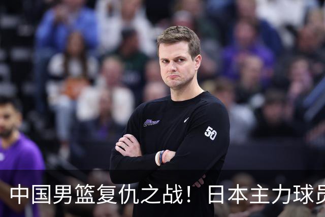 中国男篮复仇之战！日本主力球员都不在，做好防守凿内线