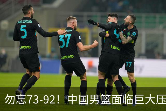 勿忘73-92！中国男篮面临巨大压力，三人角色至关重要